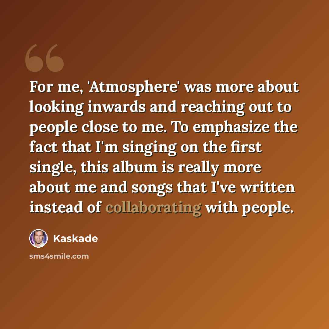 “For me, 'Atmosphere' was more about looking inwards and reaching out to people close to me. To emphasize the fact that I'm singing on the first single, this album is really more about me and songs that I've written instead of collaborating with people.” quote by Kaskade