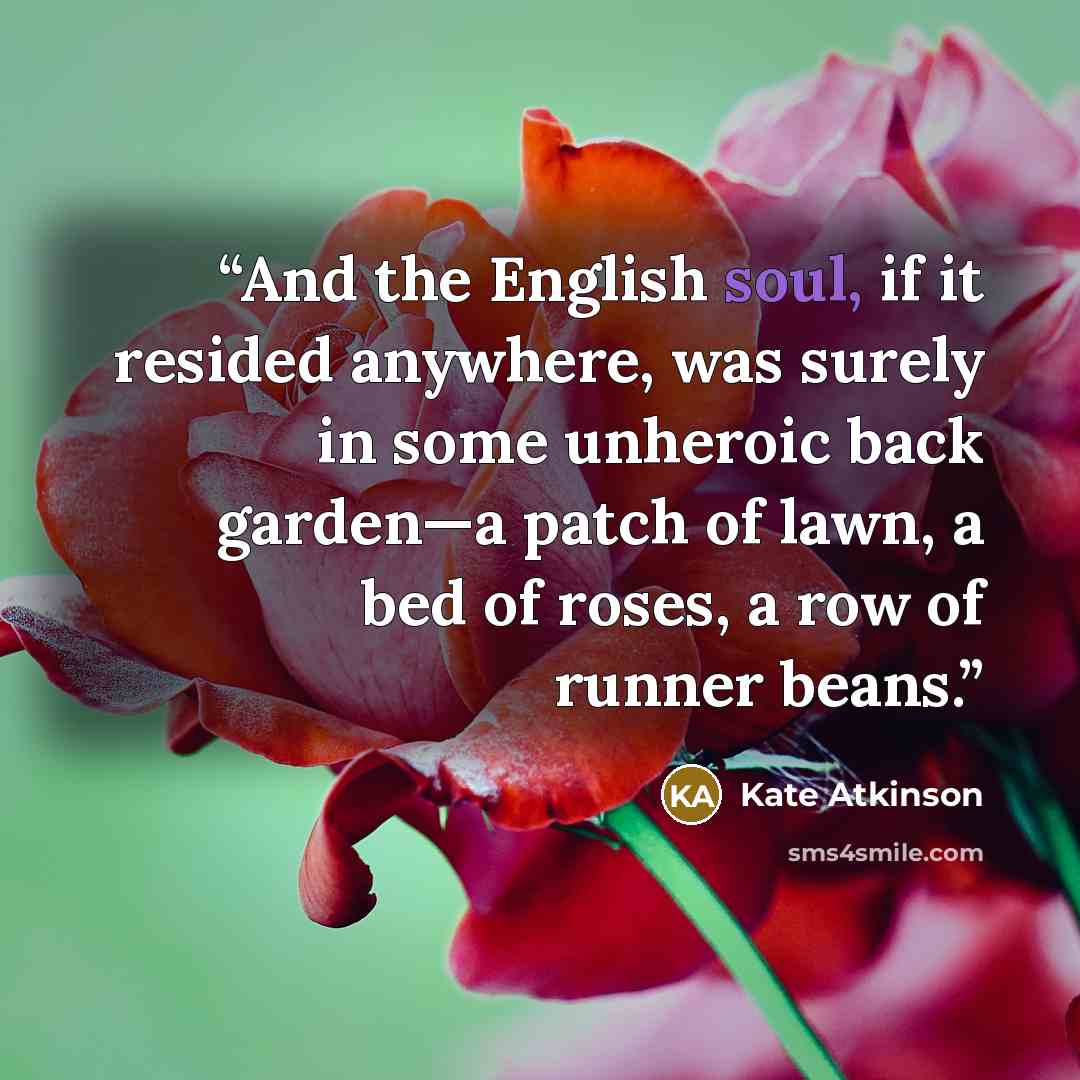 “And the English soul, if it resided anywhere, was surely in some unheroic back garden—a patch of lawn, a bed of roses, a row of runner beans.” quote by Kate Atkinson