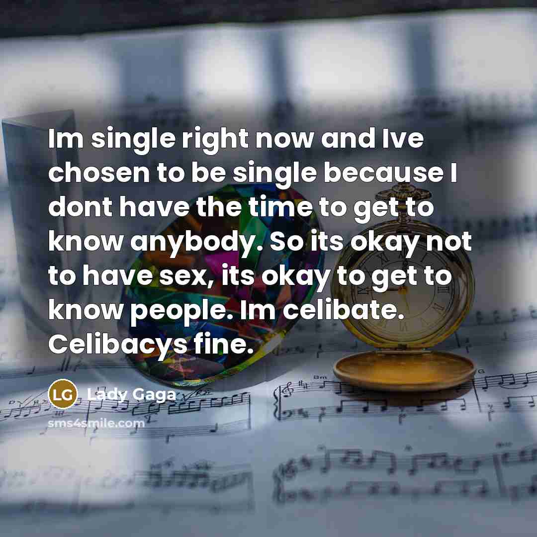 “Im single right now and Ive chosen to be single because I dont have the time to get to know anybody. So its okay not to have sex, its okay to get to know people. Im celibate. Celibacys fine.” quote by Lady Gaga