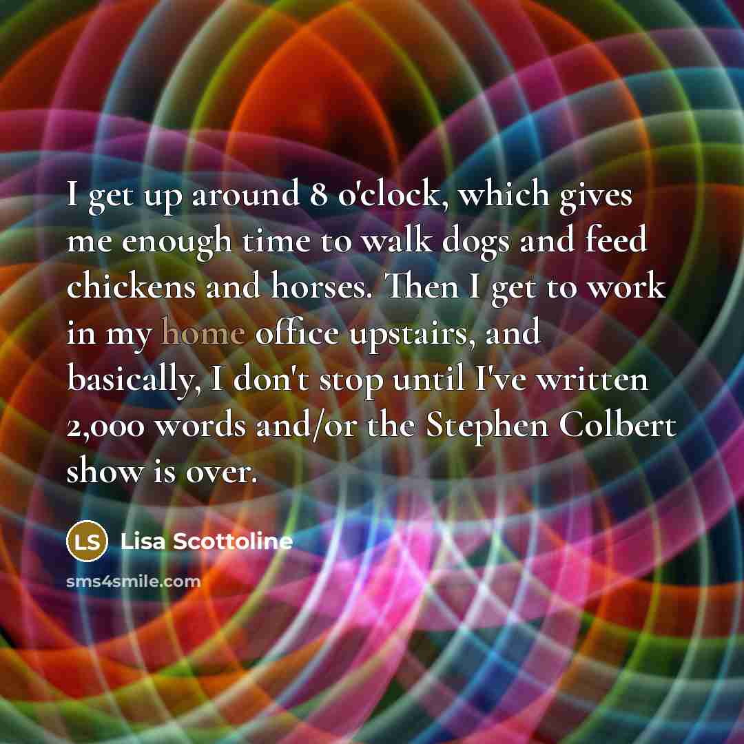 “I get up around 8 o'clock, which gives me enough time to walk dogs and feed chickens and horses. Then I get to work in my home office upstairs, and basically, I don't stop until I've written 2,000 words and/or the Stephen Colbert show is over.” quote by Lisa Scottoline