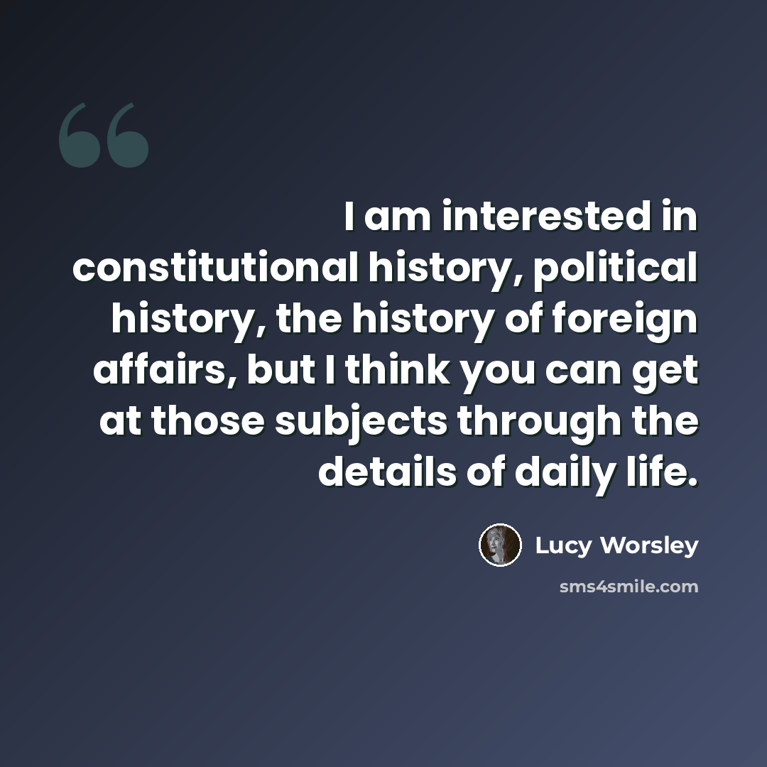 “I am interested in constitutional history, political history, the history of foreign affairs, but I think you can get at those subjects through the details of daily life.” quote by Lucy Worsley