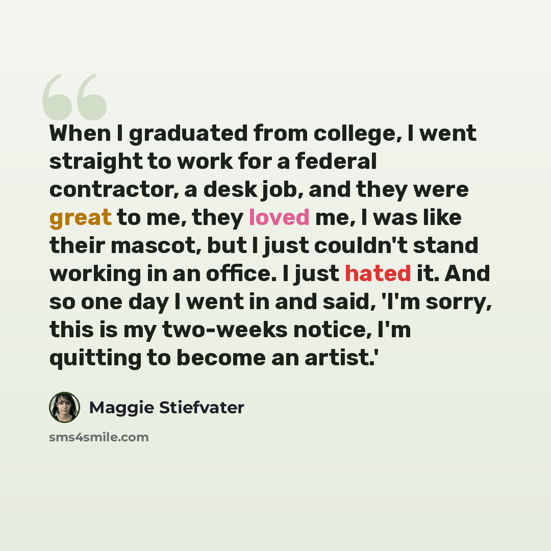 “When I graduated from college, I went straight to work for a federal contractor, a desk job, and they were great to me, they loved me, I was like their mascot, but I just couldn't stand working in an office. I just hated it. And so one day I went in and said, 'I'm sorry, this is my two-weeks…” quote by Maggie Stiefvater