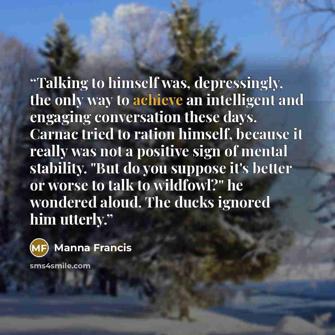 “Talking to himself was, depressingly, the only way to achieve an intelligent and engaging conversation these days. Carnac tried to ration himself, because it really was not a positive sign of mental stability. "But do you suppose it's better or worse to talk to wildfowl?" he wondered aloud. The…” quote by Manna Francis