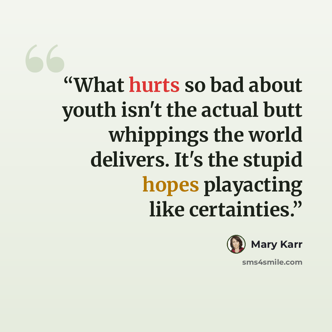 “What hurts so bad about youth isn't the actual butt whippings the world delivers. It's the stupid hopes playacting like certainties.” quote by Mary Karr