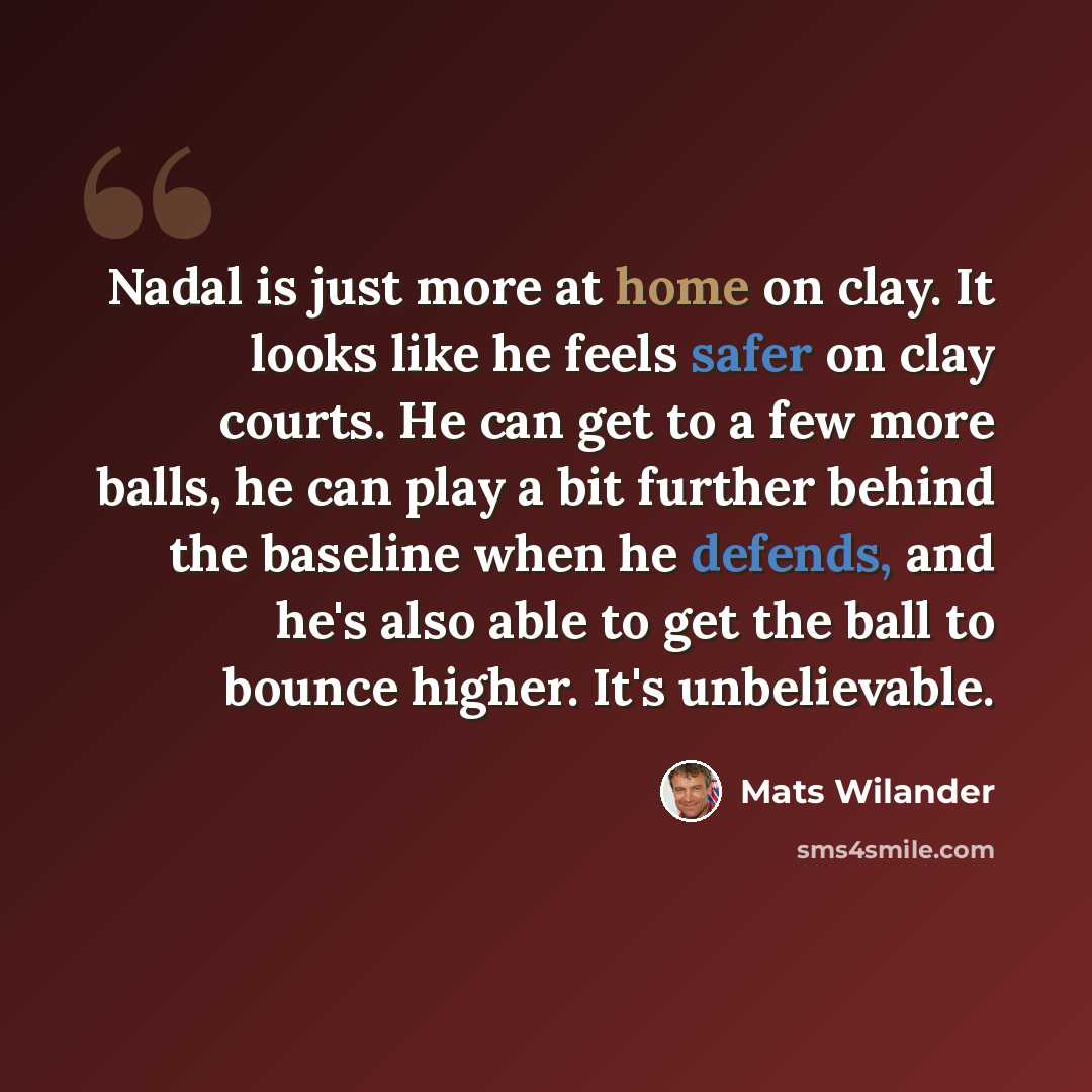 “Nadal is just more at home on clay. It looks like he feels safer on clay courts. He can get to a few more balls, he can play a bit further behind the baseline when he defends, and he's also able to get the ball to bounce higher. It's unbelievable.” quote by Mats Wilander