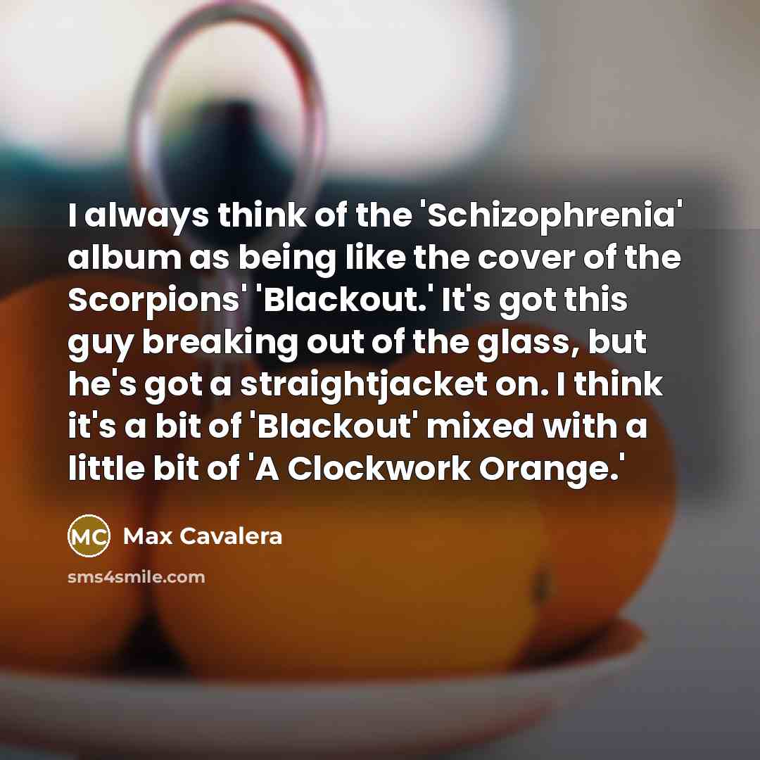 “I always think of the 'Schizophrenia' album as being like the cover of the Scorpions' 'Blackout.' It's got this guy breaking out of the glass, but he's got a straightjacket on. I think it's a bit of 'Blackout' mixed with a little bit of 'A Clockwork Orange.'” quote by Max Cavalera