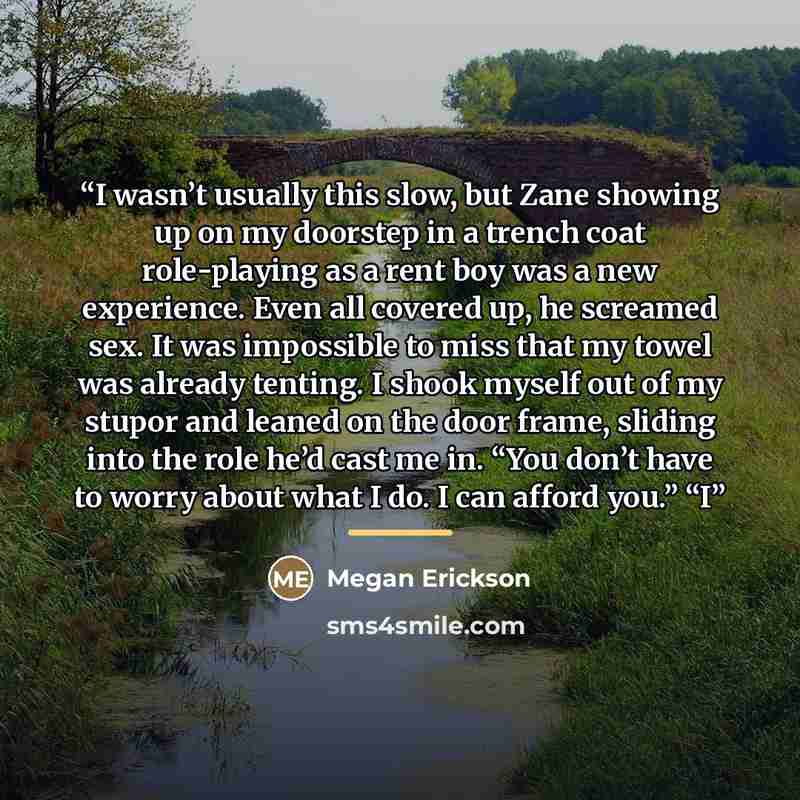 “I wasn’t usually this slow, but Zane showing up on my doorstep in a trench coat role-playing as a rent boy was a new experience. Even all covered up, he screamed sex. It was impossible to miss that my towel was already tenting. I shook myself out of my stupor and leaned on the door frame, sliding…” quote by Megan Erickson