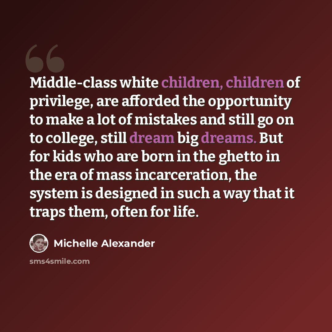 “Middle-class white children, children of privilege, are afforded the opportunity to make a lot of mistakes and still go on to college, still dream big dreams. But for kids who are born in the ghetto in the era of mass incarceration, the system is designed in such a way that it traps them, often…” quote by Michelle Alexander