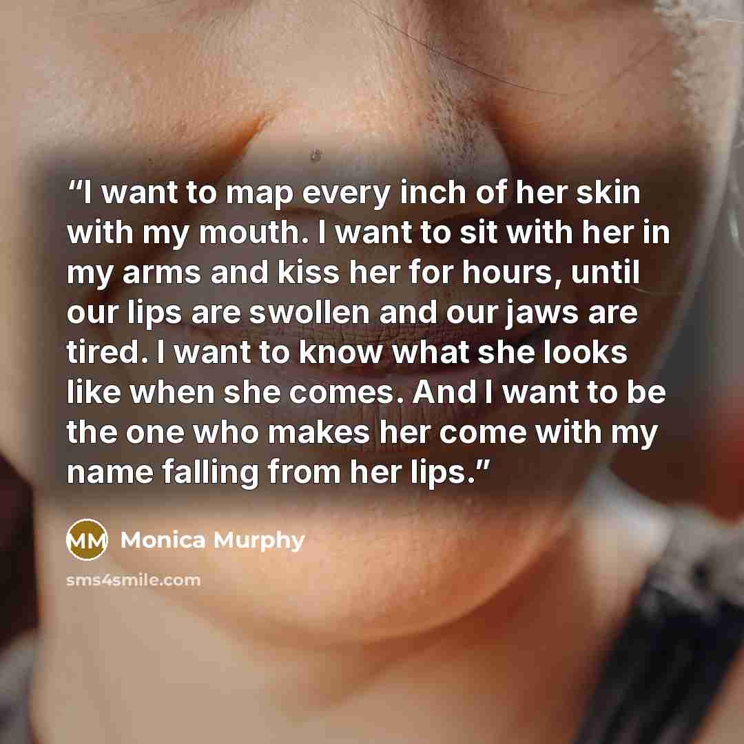 “I want to map every inch of her skin with my mouth. I want to sit with her in my arms and kiss her for hours, until our lips are swollen and our jaws are tired. I want to know what she looks like when she comes. And I want to be the one who makes her come with my name falling from her lips.” quote by Monica Murphy