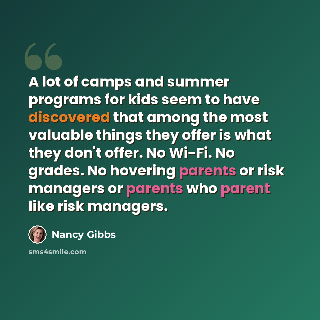 “A lot of camps and summer programs for kids seem to have discovered that among the most valuable things they offer is what they don't offer. No Wi-Fi. No grades. No hovering parents or risk managers or parents who parent like risk managers.” quote by Nancy Gibbs