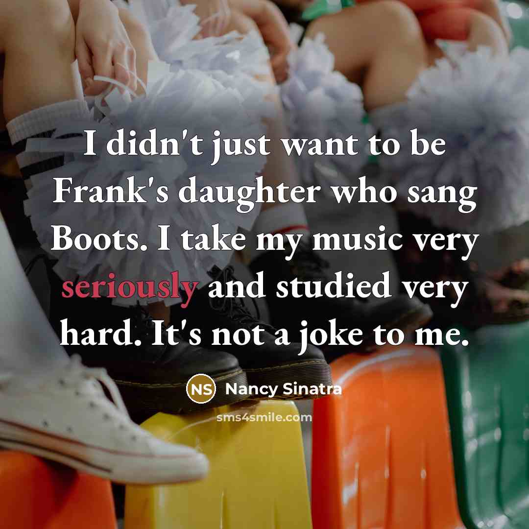 “I didn't just want to be Frank's daughter who sang Boots. I take my music very seriously and studied very hard. It's not a joke to me.” quote by Nancy Sinatra