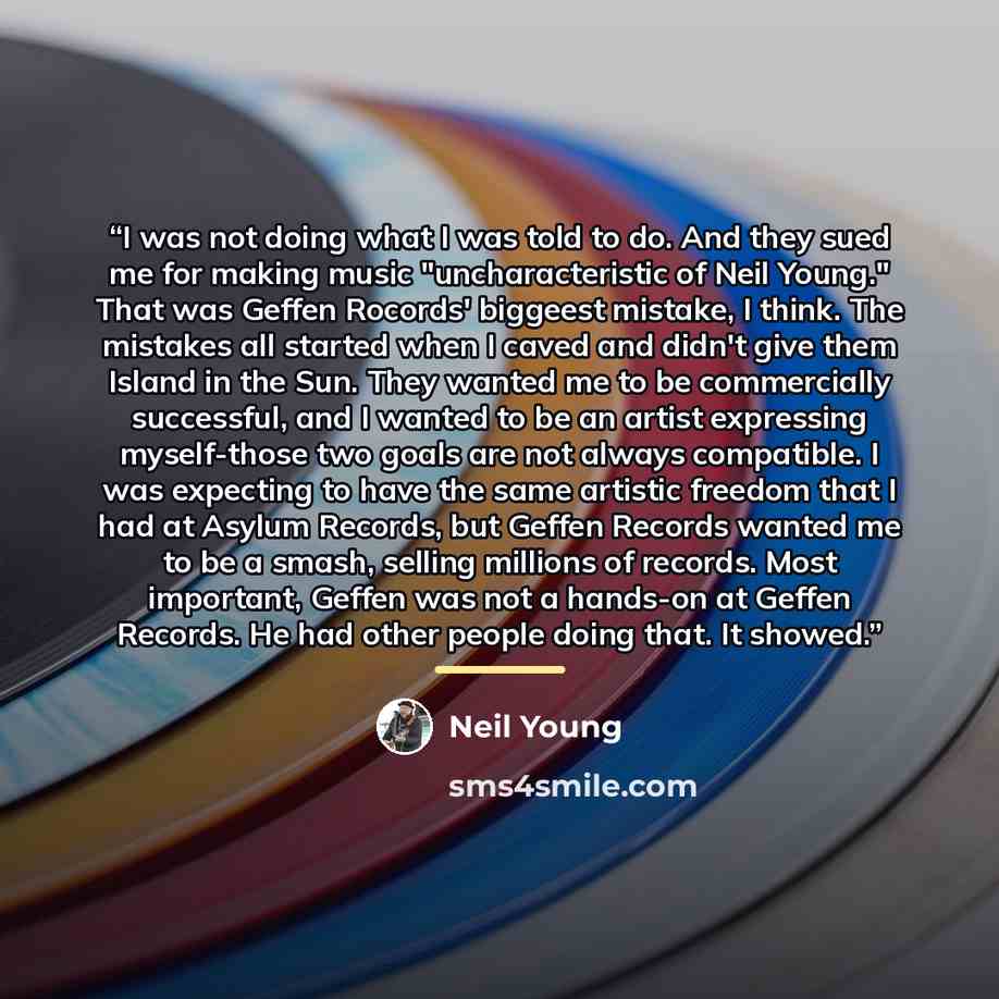 “I was not doing what I was told to do. And they sued me for making music "uncharacteristic of Neil Young." That was Geffen Rocords' biggeest mistake, I think. The mistakes all started when I caved and didn't give them Island in the Sun. They wanted me to be commercially successful, and I wanted to…” quote by Neil Young