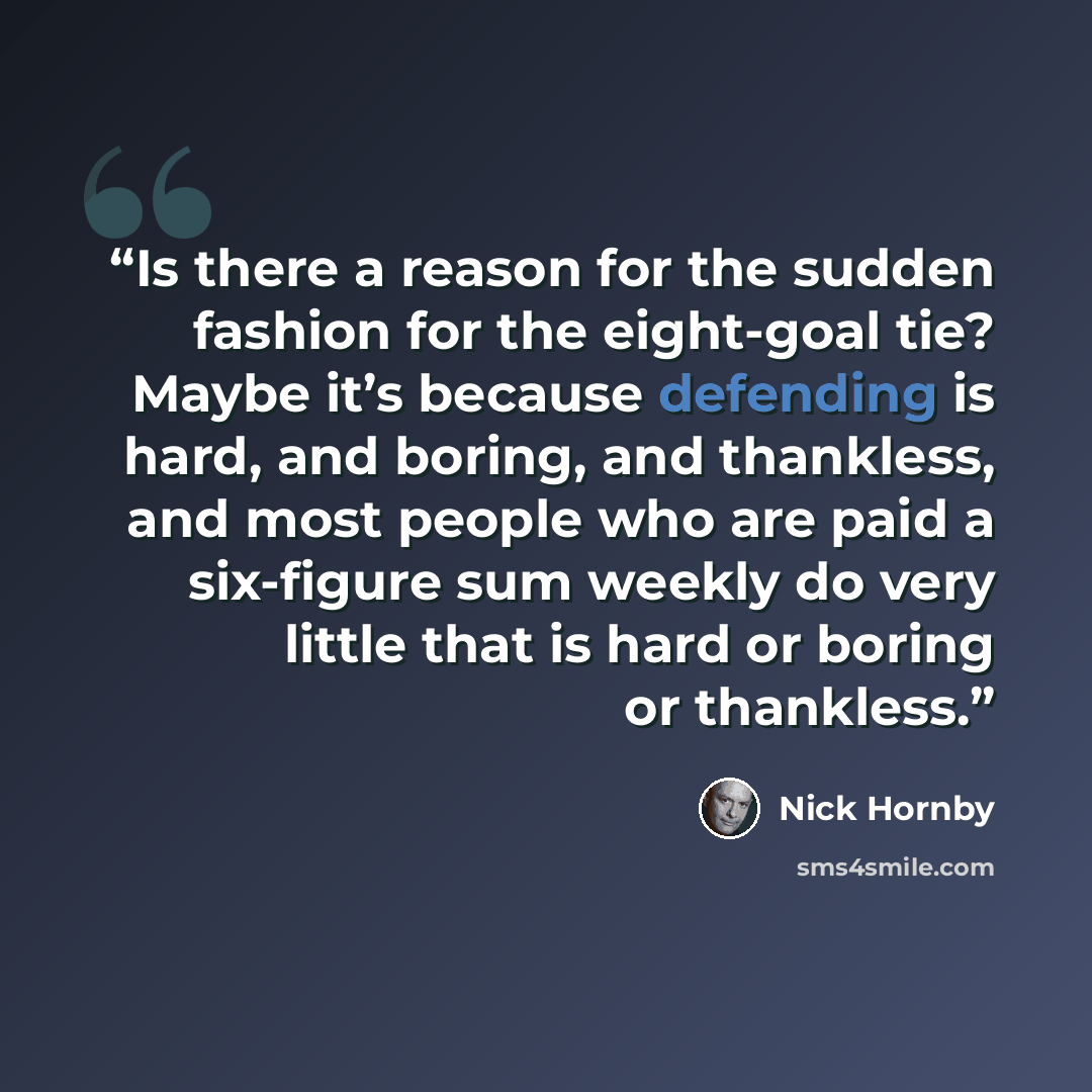 “Is there a reason for the sudden fashion for the eight-goal tie? Maybe it’s because defending is hard, and boring, and thankless, and most people who are paid a six-figure sum weekly do very little that is hard or boring or thankless.” quote by Nick Hornby
