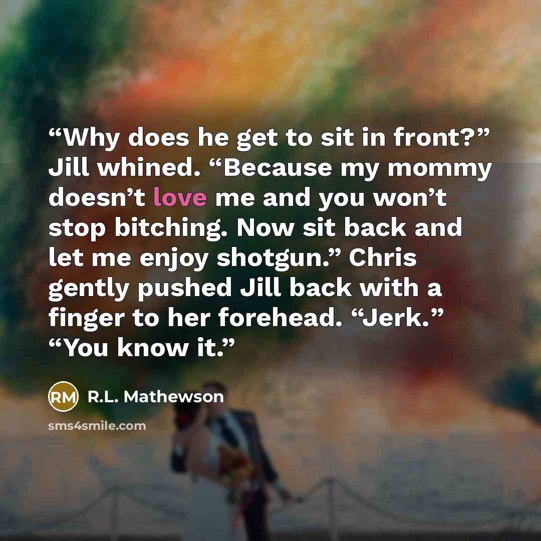 “Why does he get to sit in front?” Jill whined. “Because my mommy doesn’t love me and you won’t stop bitching. Now sit back and let me enjoy shotgun.” Chris gently pushed Jill back with a finger to her forehead. “Jerk.” “You know it.” quote by R.L. Mathewson