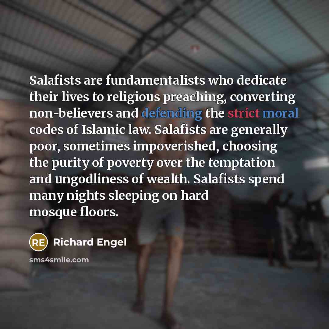 “Salafists are fundamentalists who dedicate their lives to religious preaching, converting non-believers and defending the strict moral codes of Islamic law. Salafists are generally poor, sometimes impoverished, choosing the purity of poverty over the temptation and ungodliness of wealth. Salafists…” quote by Richard Engel