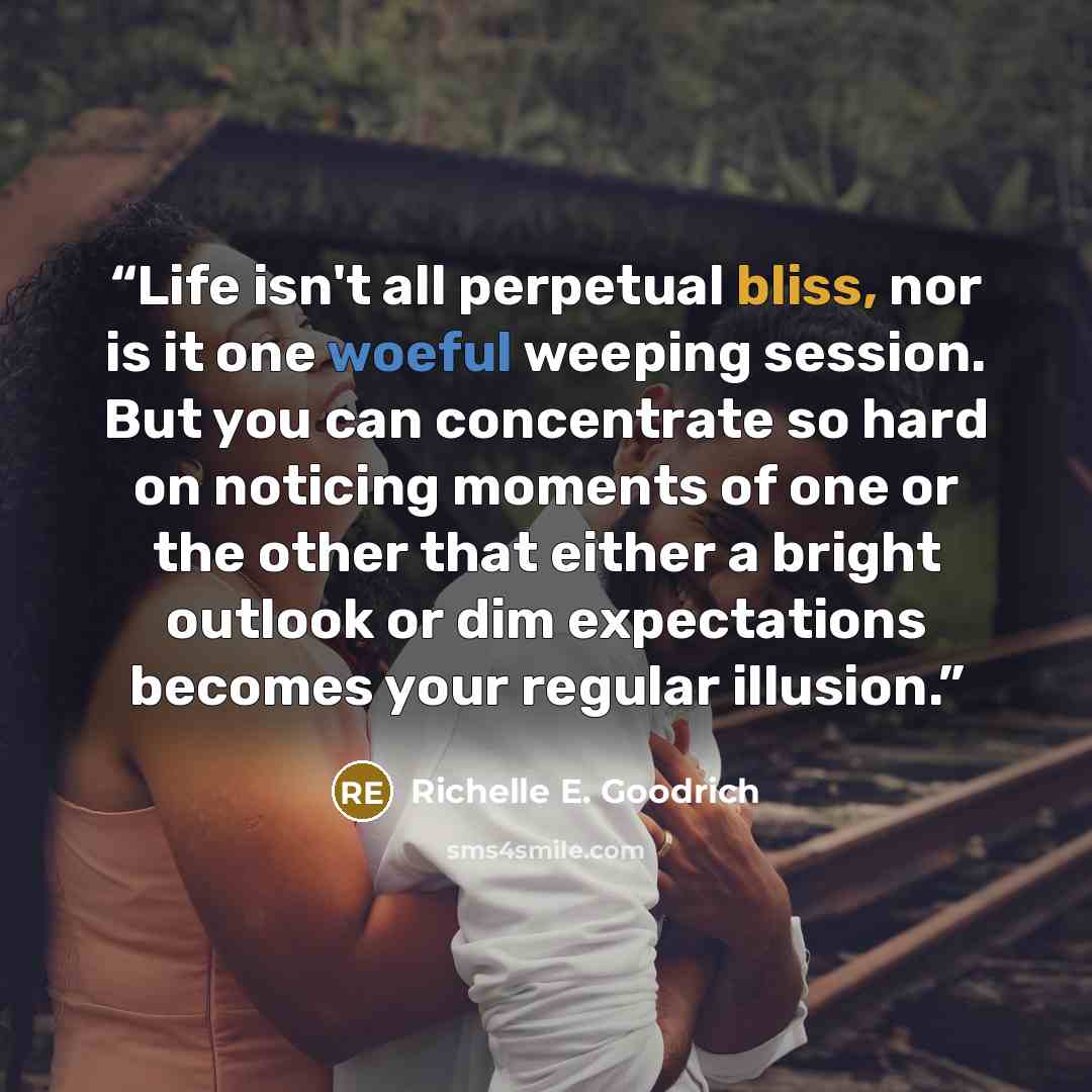 “Life isn't all perpetual bliss, nor is it one woeful weeping session. But you can concentrate so hard on noticing moments of one or the other that either a bright outlook or dim expectations becomes your regular illusion.” quote by Richelle E. Goodrich
