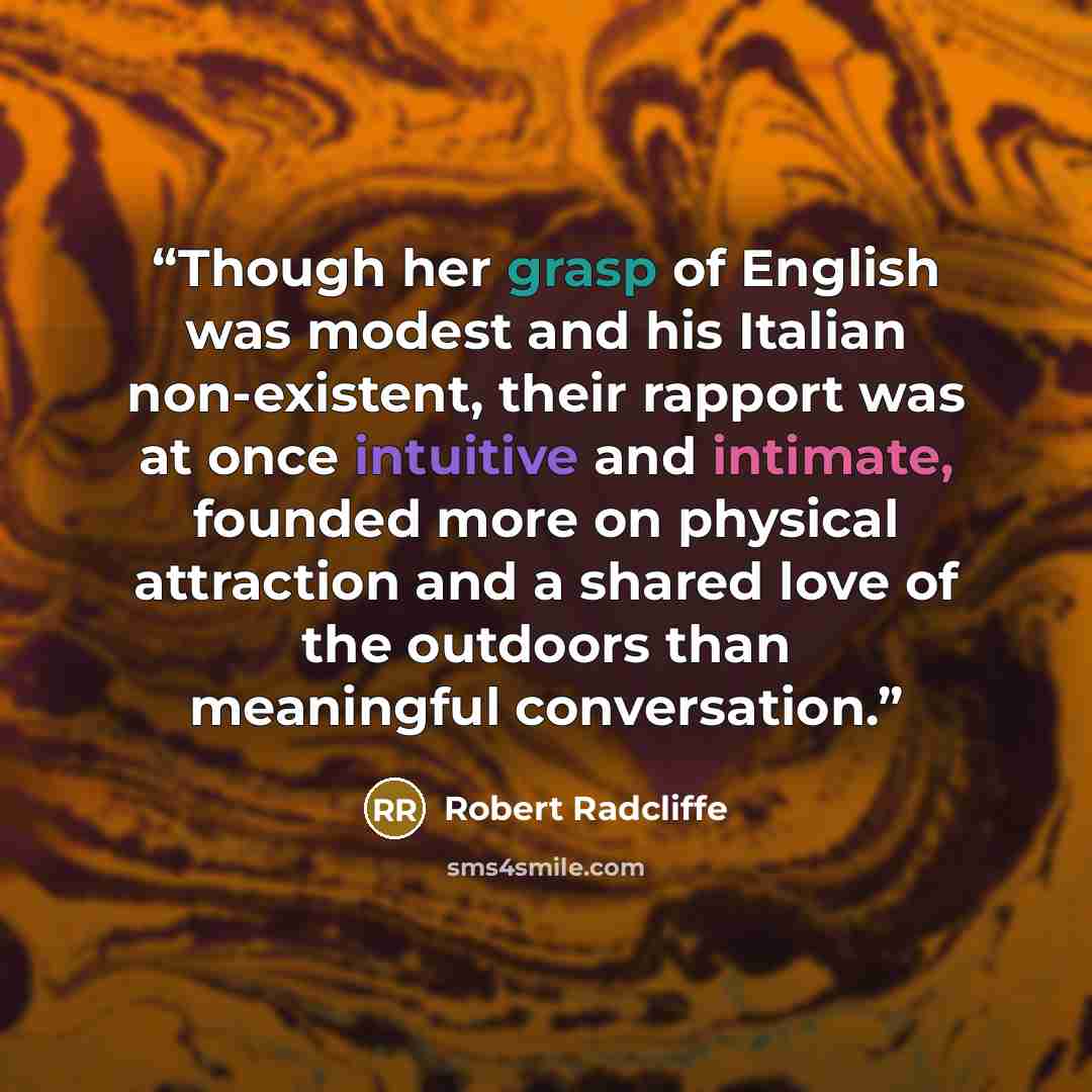 “Though her grasp of English was modest and his Italian non-existent, their rapport was at once intuitive and intimate, founded more on physical attraction and a shared love of the outdoors than meaningful conversation.” quote by Robert Radcliffe