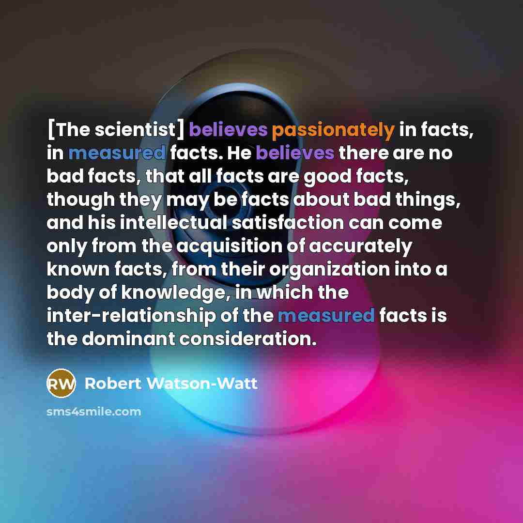 “[The scientist] believes passionately in facts, in measured facts. He believes there are no bad facts, that all facts are good facts, though they may be facts about bad things, and his intellectual satisfaction can come only from the acquisition of accurately known facts, from their organization…” quote by Robert Watson-Watt