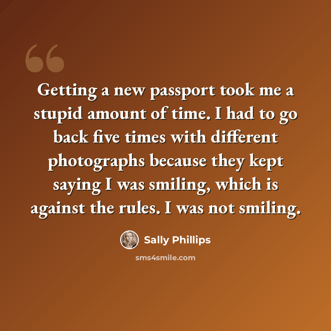 “Getting a new passport took me a stupid amount of time. I had to go back five times with different photographs because they kept saying I was smiling, which is against the rules. I was not smiling.” quote by Sally Phillips