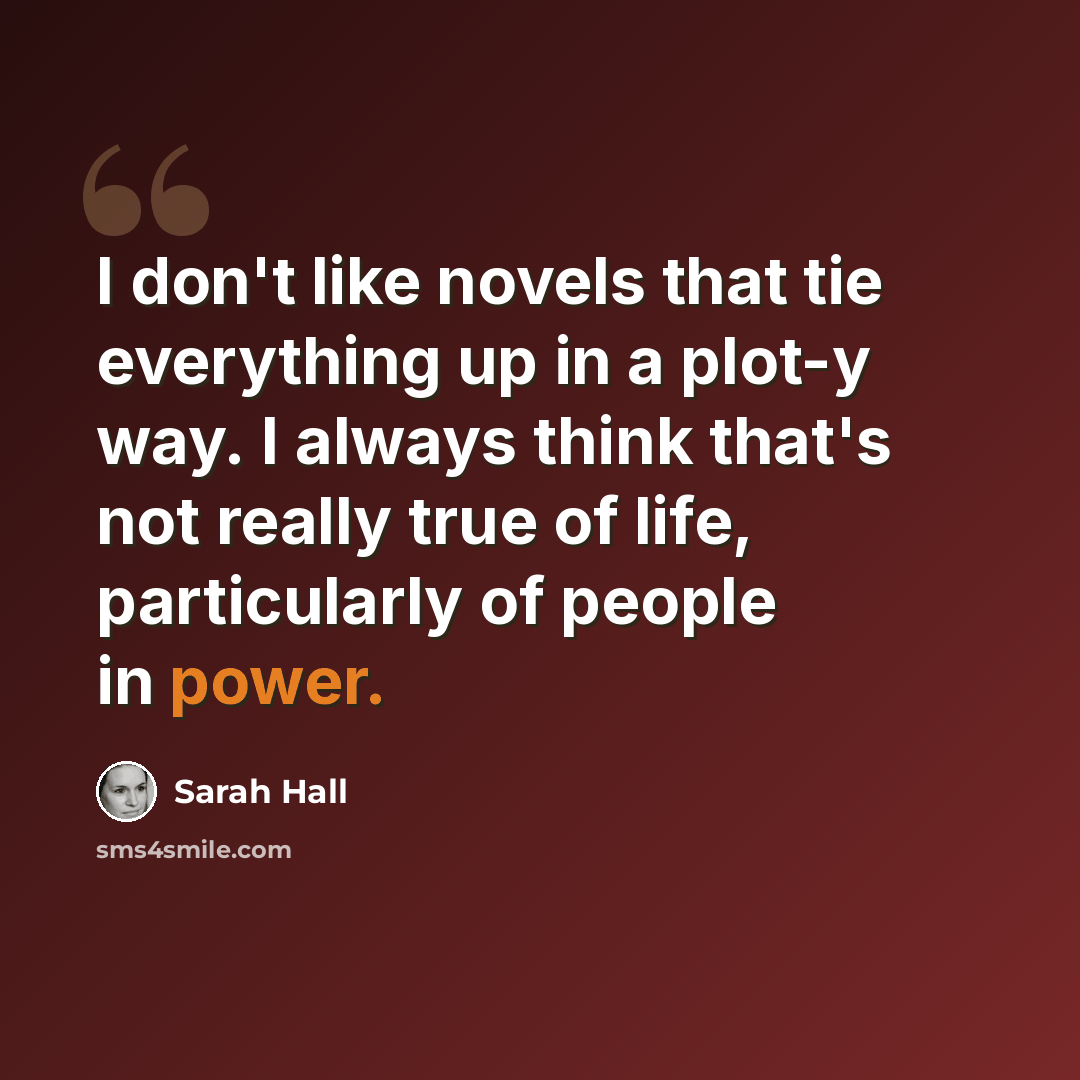 “I don't like novels that tie everything up in a plot-y way. I always think that's not really true of life, particularly of people in power.” quote by Sarah Hall