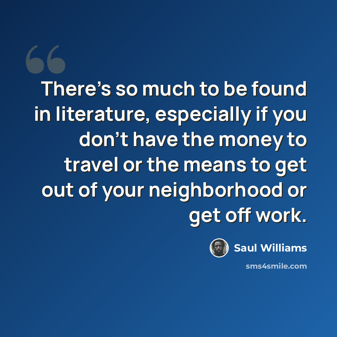 “There's so much to be found in literature, especially if you don't have the money to travel or the means to get out of your neighborhood or get off work.” quote by Saul Williams