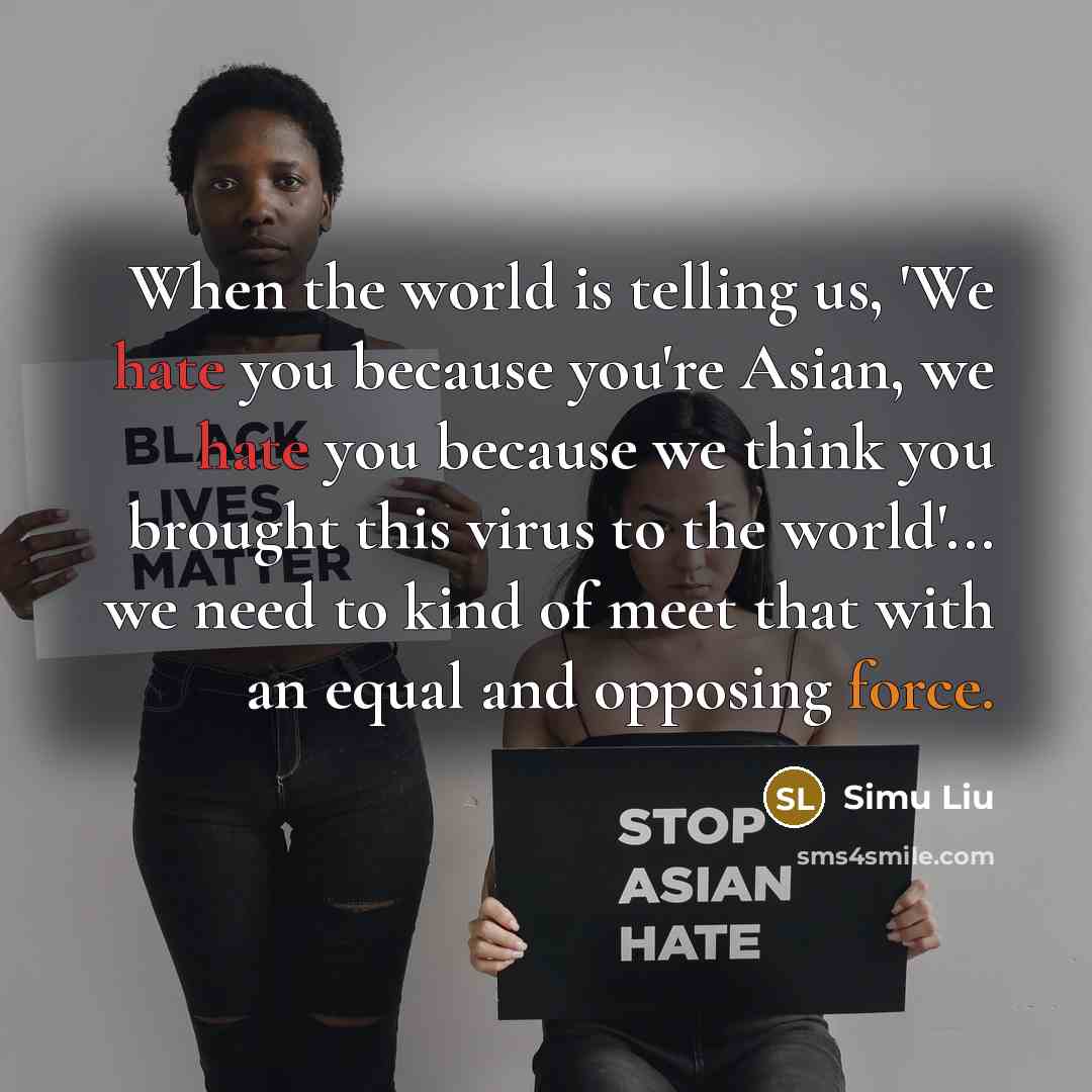 “When the world is telling us, 'We hate you because you're Asian, we hate you because we think you brought this virus to the world'... we need to kind of meet that with an equal and opposing force.” quote by Simu Liu