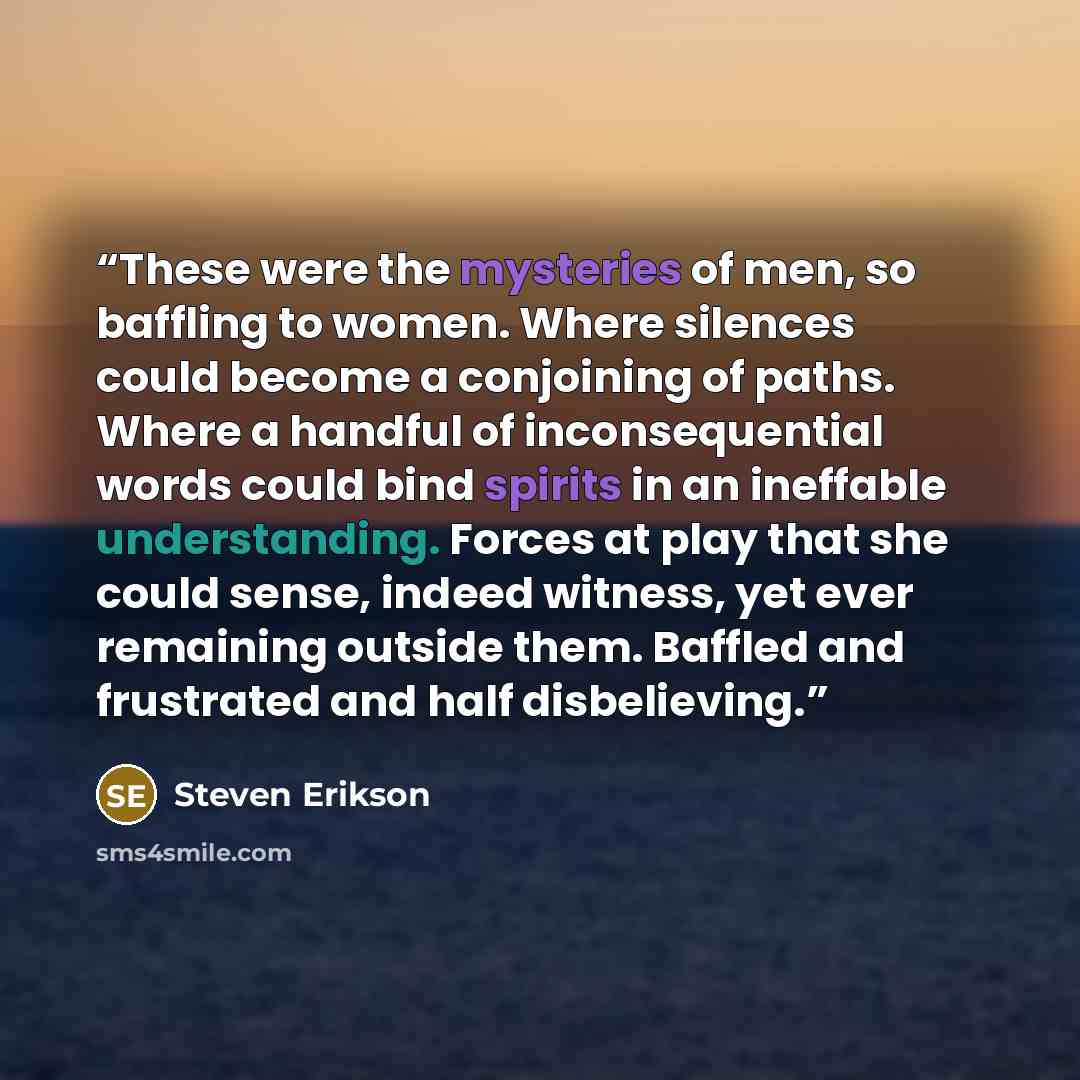 “These were the mysteries of men, so baffling to women. Where silences could become a conjoining of paths. Where a handful of inconsequential words could bind spirits in an ineffable understanding. Forces at play that she could sense, indeed witness, yet ever remaining outside them. Baffled and…” quote by Steven Erikson