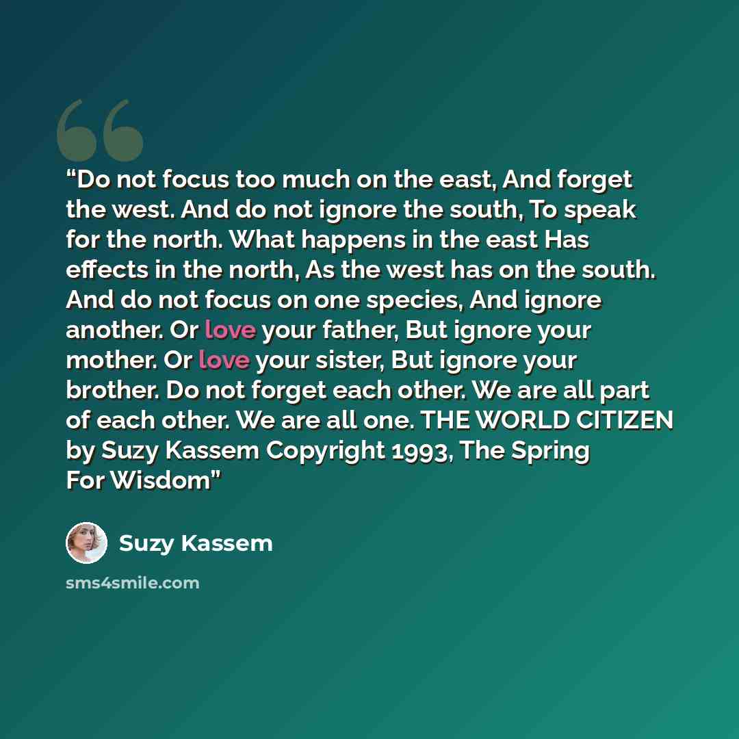 “Do not focus too much on the east, And forget the west. And do not ignore the south, To speak for the north. What happens in the east Has effects in the north, As the west has on the south. And do not focus on one species, And ignore another. Or love your father, But ignore your mother. Or love…” quote by Suzy Kassem