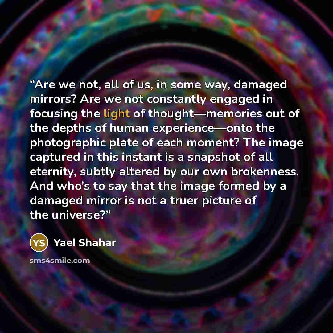 “Are we not, all of us, in some way, damaged mirrors? Are we not constantly engaged in focusing the light of thought—memories out of the depths of human experience—onto the photographic plate of each moment? The image captured in this instant is a snapshot of all eternity, subtly altered by our own…” quote by Yael Shahar