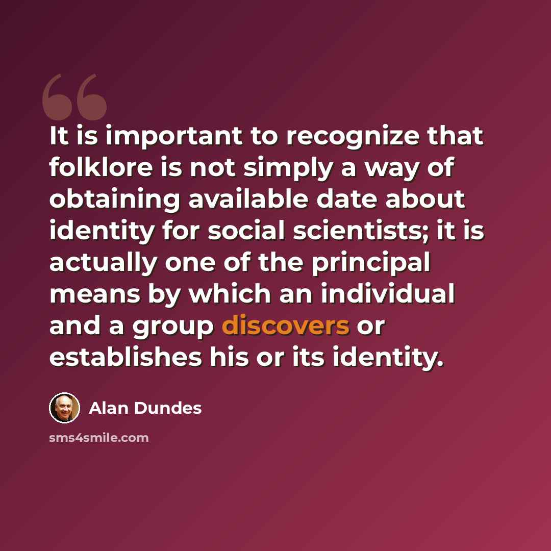 “It is important to recognize that folklore is not simply a way of obtaining available date about identity for social scientists; it is actually one of the principal means by which an individual and a group discovers or establishes his or its identity.” quote by Alan Dundes