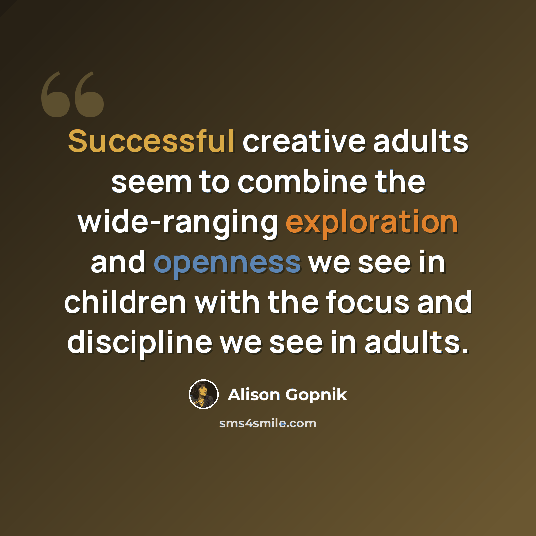 “Successful creative adults seem to combine the wide-ranging exploration and openness we see in children with the focus and discipline we see in adults.” quote by Alison Gopnik