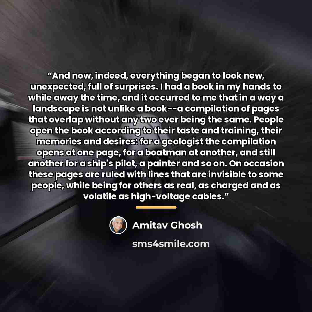 “And now, indeed, everything began to look new, unexpected, full of surprises. I had a book in my hands to while away the time, and it occurred to me that in a way a landscape is not unlike a book--a compilation of pages that overlap without any two ever being the same. People open the book…” quote by Amitav Ghosh