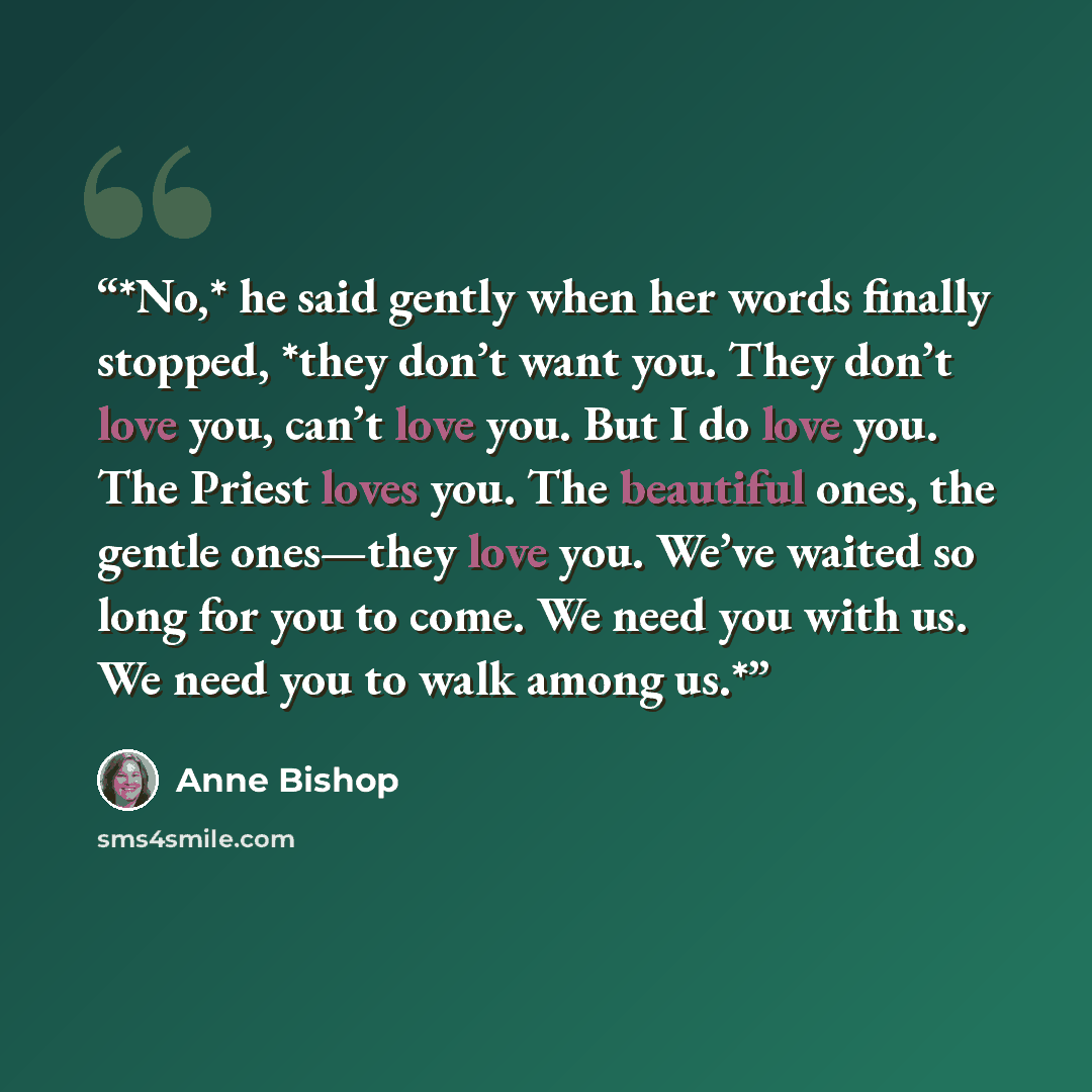 “*No,* he said gently when her words finally stopped, *they don’t want you. They don’t love you, can’t love you. But I do love you. The Priest loves you. The beautiful ones, the gentle ones—they love you. We’ve waited so long for you to come. We need you with us. We need you to walk among us.*” quote by Anne Bishop