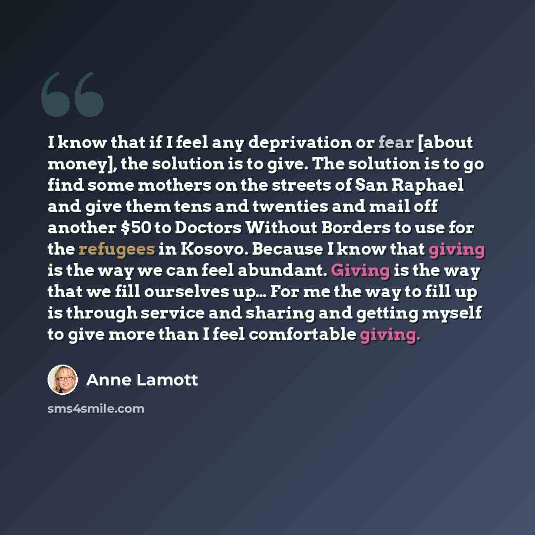 “I know that if I feel any deprivation or fear [about money], the solution is to give. The solution is to go find some mothers on the streets of San Raphael and give them tens and twenties and mail off another $50 to Doctors Without Borders to use for the refugees in Kosovo. Because I know that…” quote by Anne Lamott
