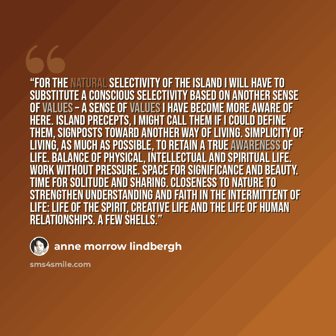 “For the natural selectivity of the island I will have to substitute a conscious selectivity based on another sense of values – a sense of values I have become more aware of here. Island precepts, I might call them if I could define them, signposts toward another way of living. Simplicity of…” quote by Anne Morrow Lindbergh