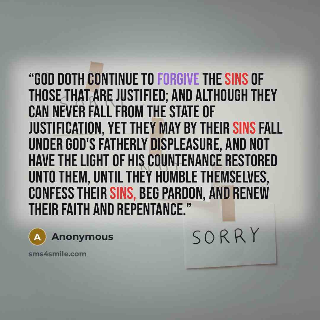 “God doth continue to forgive the sins of those that are justified; and although they can never fall from the state of justification, yet they may by their sins fall under God's Fatherly displeasure, and not have the light of his countenance restored unto them, until they humble themselves, confess…” quote by Anonymous