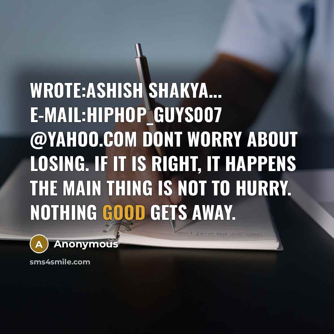 “Wrote:ASHISH SHAKYA... E-MAIL:hiphop_guys007 @yahoo.com Dont worry about losing. If it is right, it happens The Main thing is not to hurry. Nothing good gets away.” quote by Anonymous