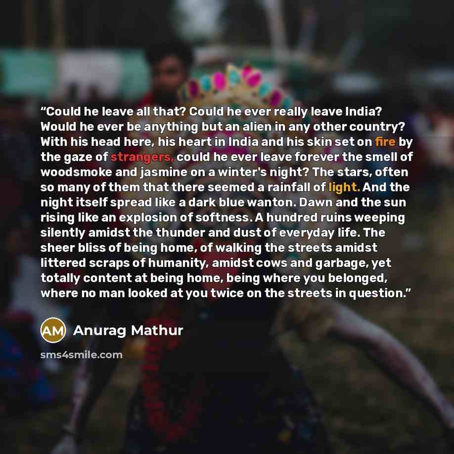 “Could he leave all that? Could he ever really leave India? Would he ever be anything but an alien in any other country? With his head here, his heart in India and his skin set on fire by the gaze of strangers, could he ever leave forever the smell of woodsmoke and jasmine on a winter's night? The…” quote by Anurag Mathur