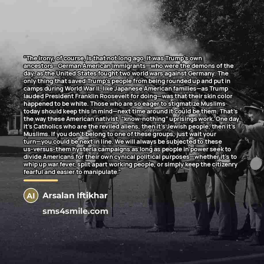 “The irony, of course, is that not long ago, it was Trump’s own ancestors—German American immigrants—who were the demons of the day, as the United States fought two world wars against Germany. The only thing that saved Trump’s people from being rounded up and put in camps during World War II, like…” quote by Arsalan Iftikhar