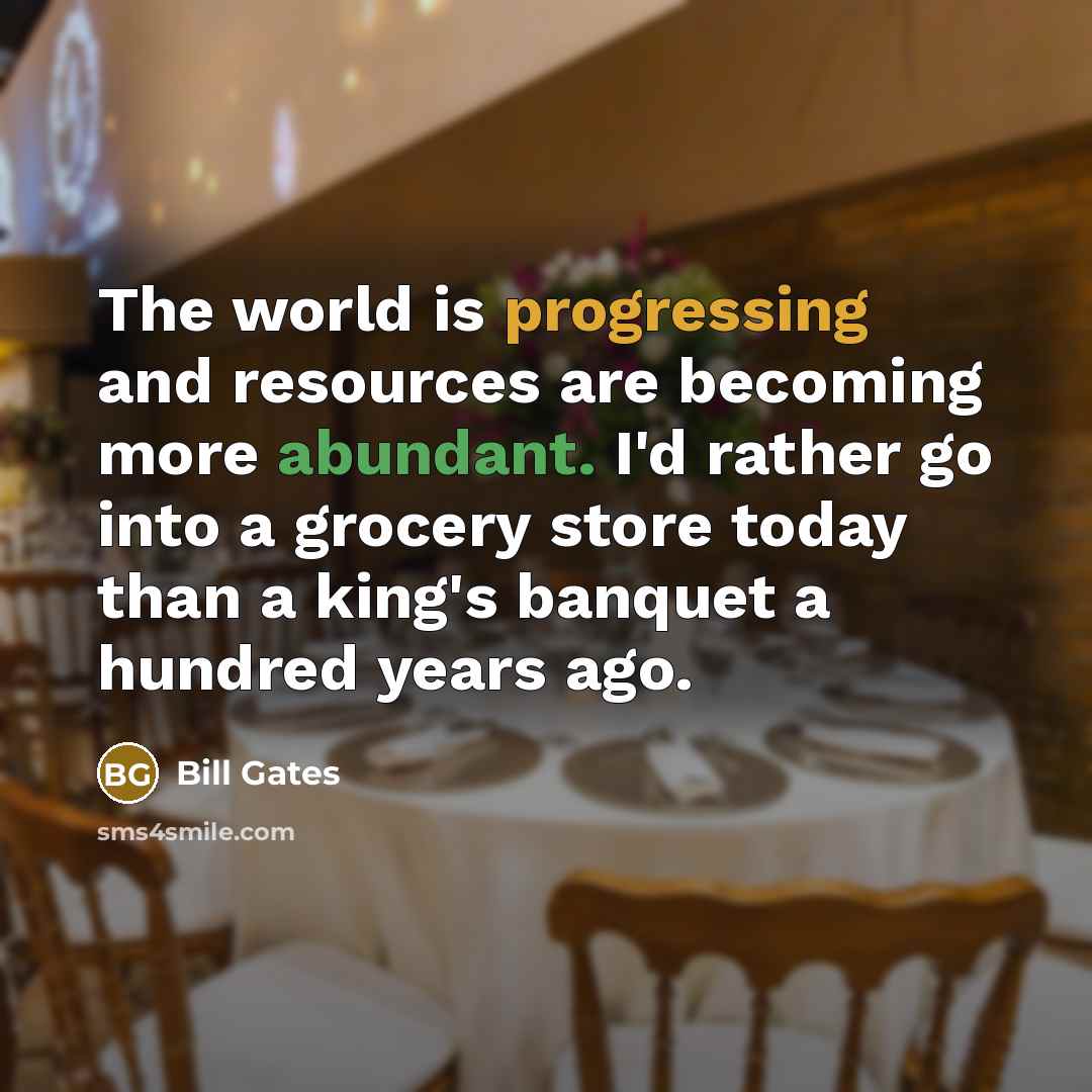 “The world is progressing and resources are becoming more abundant. I'd rather go into a grocery store today than a king's banquet a hundred years ago.” quote by Bill Gates