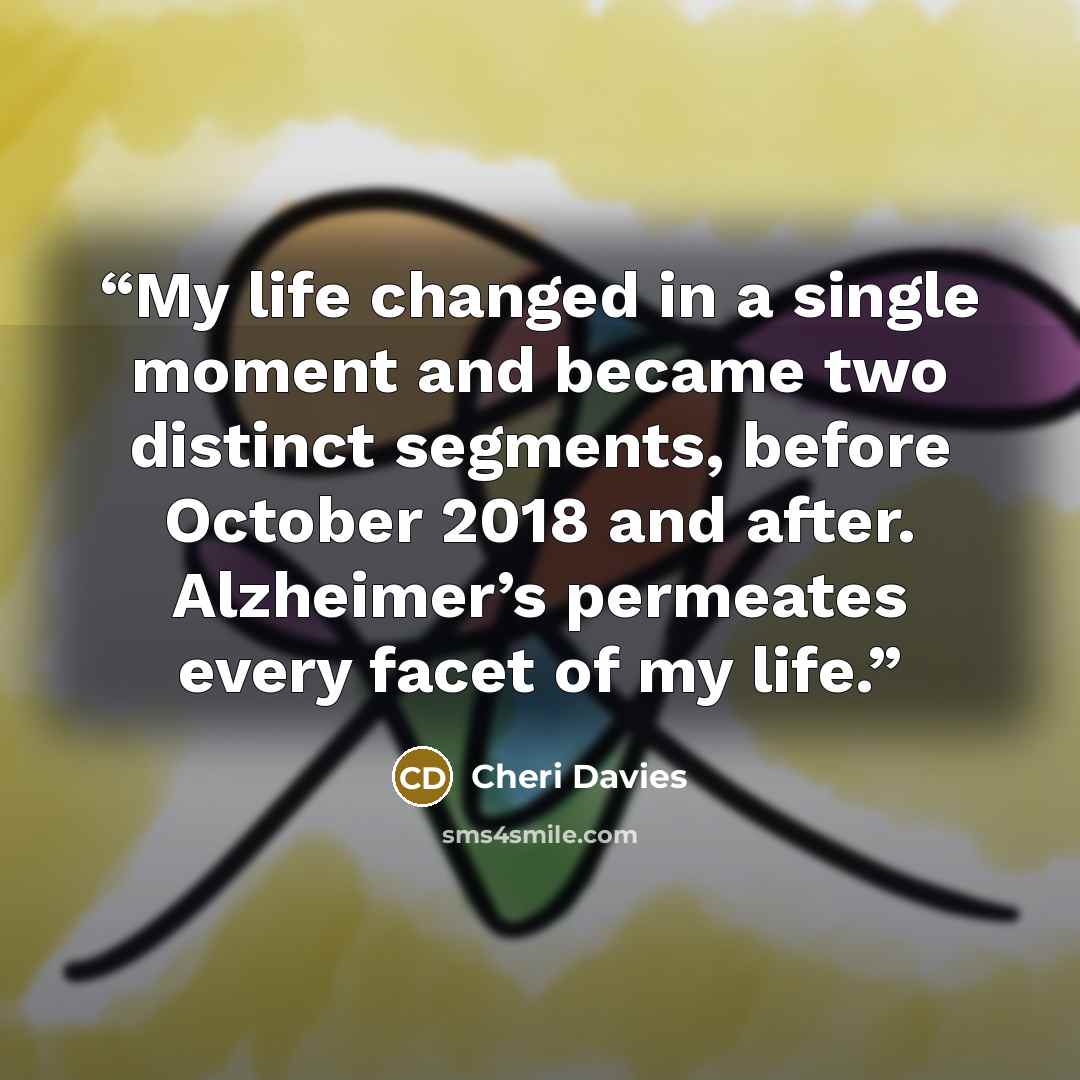 “My life changed in a single moment and became two distinct segments, before October 2018 and after. Alzheimer’s permeates every facet of my life.” quote by Cheri Davies