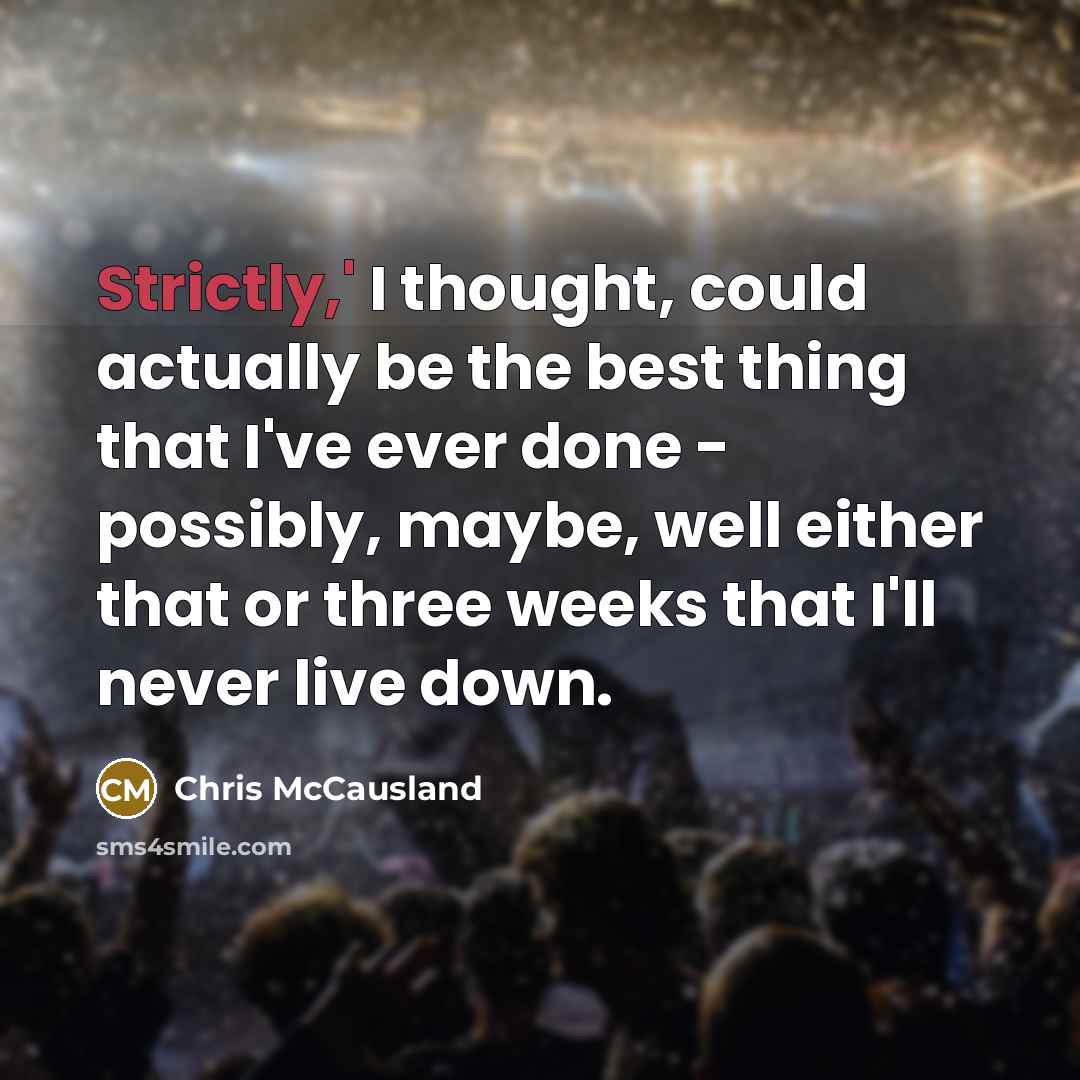 “Strictly,' I thought, could actually be the best thing that I've ever done - possibly, maybe, well either that or three weeks that I'll never live down.” quote by Chris McCausland