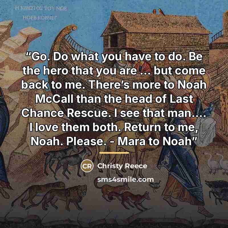 “Go. Do what you have to do. Be the hero that you are … but come back to me. There’s more to Noah McCall than the head of Last Chance Rescue. I see that man.… I love them both. Return to me, Noah. Please. - Mara to Noah” quote by Christy Reece