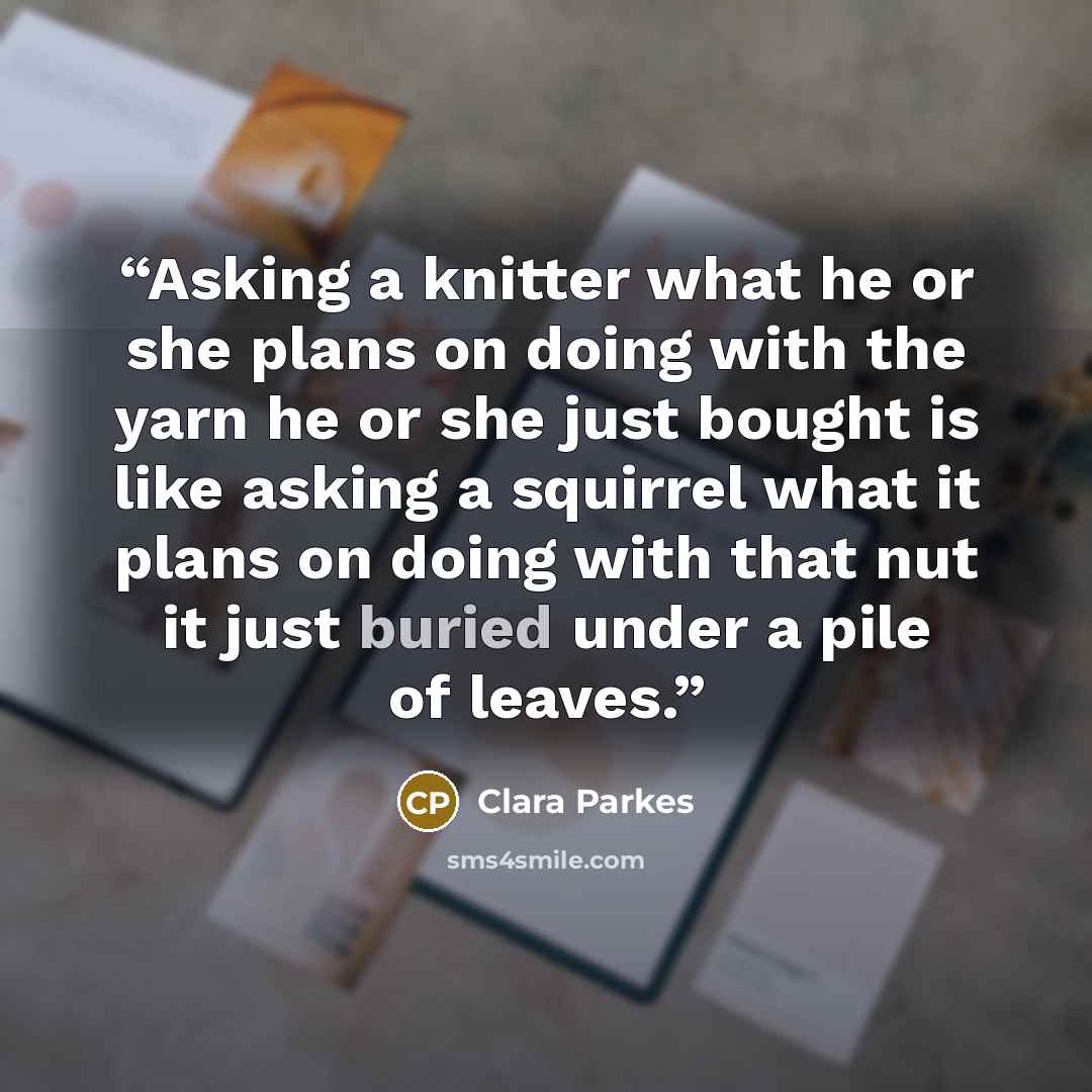 “Asking a knitter what he or she plans on doing with the yarn he or she just bought is like asking a squirrel what it plans on doing with that nut it just buried under a pile of leaves.” quote by Clara Parkes