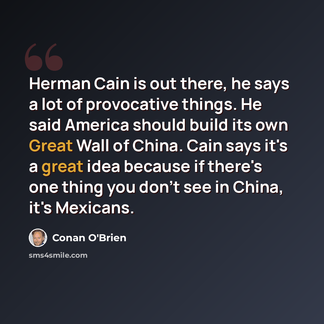 “Herman Cain is out there, he says a lot of provocative things. He said America should build its own Great Wall of China. Cain says it's a great idea because if there's one thing you don't see in China, it's Mexicans.” quote by Conan O'Brien