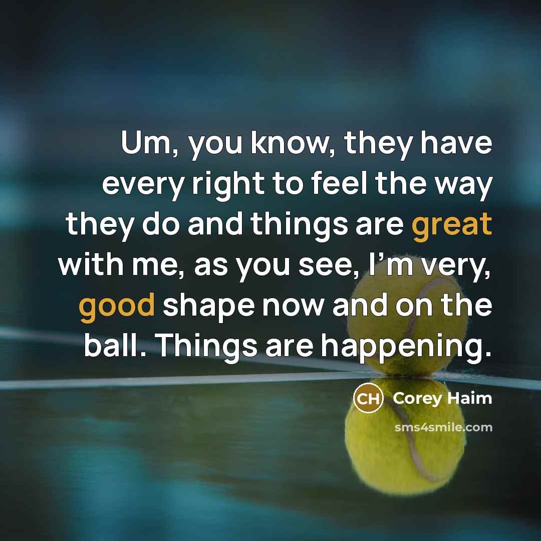 “Um, you know, they have every right to feel the way they do and things are great with me, as you see, I'm very, good shape now and on the ball. Things are happening.” quote by Corey Haim