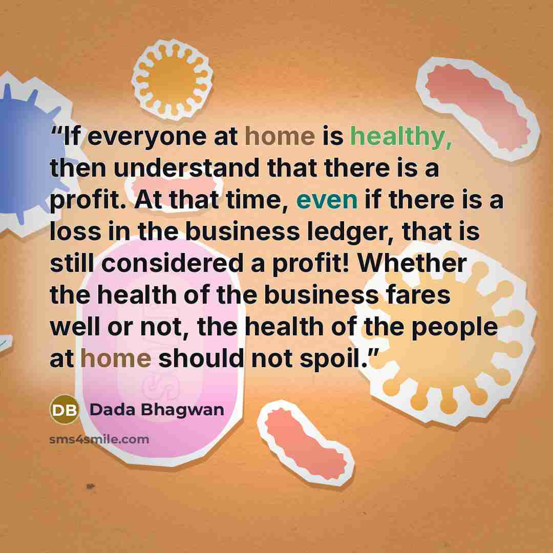 “If everyone at home is healthy, then understand that there is a profit. At that time, even if there is a loss in the business ledger, that is still considered a profit! Whether the health of the business fares well or not, the health of the people at home should not spoil.” quote by Dada Bhagwan