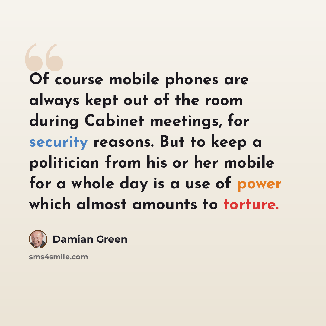 “Of course mobile phones are always kept out of the room during Cabinet meetings, for security reasons. But to keep a politician from his or her mobile for a whole day is a use of power which almost amounts to torture.” quote by Damian Green