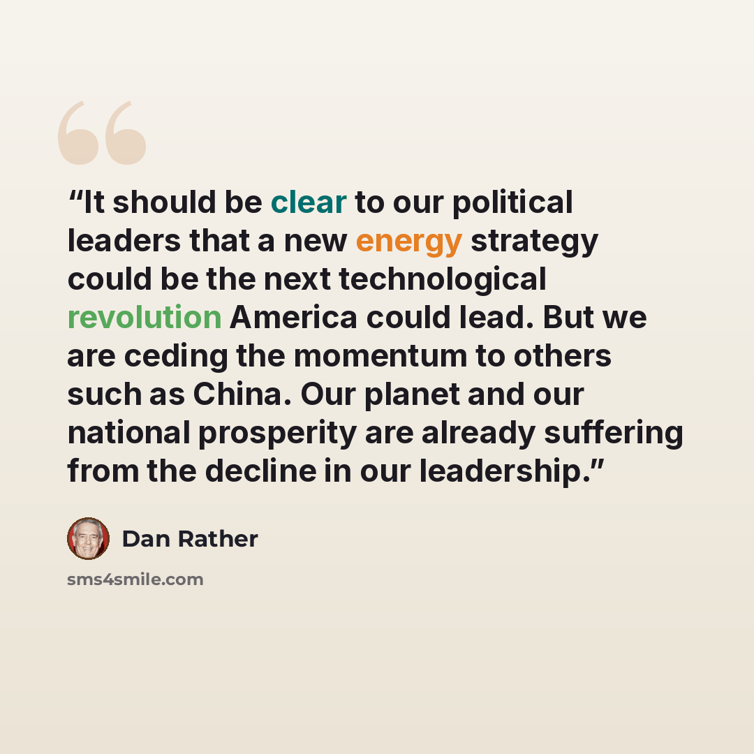 “It should be clear to our political leaders that a new energy strategy could be the next technological revolution America could lead. But we are ceding the momentum to others such as China. Our planet and our national prosperity are already suffering from the decline in our leadership.” quote by Dan Rather