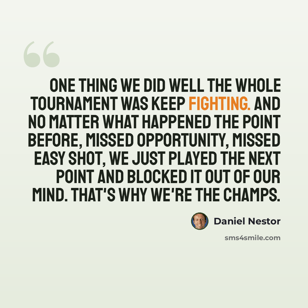 “One thing we did well the whole tournament was keep fighting. And no matter what happened the point before, missed opportunity, missed easy shot, we just played the next point and blocked it out of our mind. That's why we're the champs.” quote by Daniel Nestor